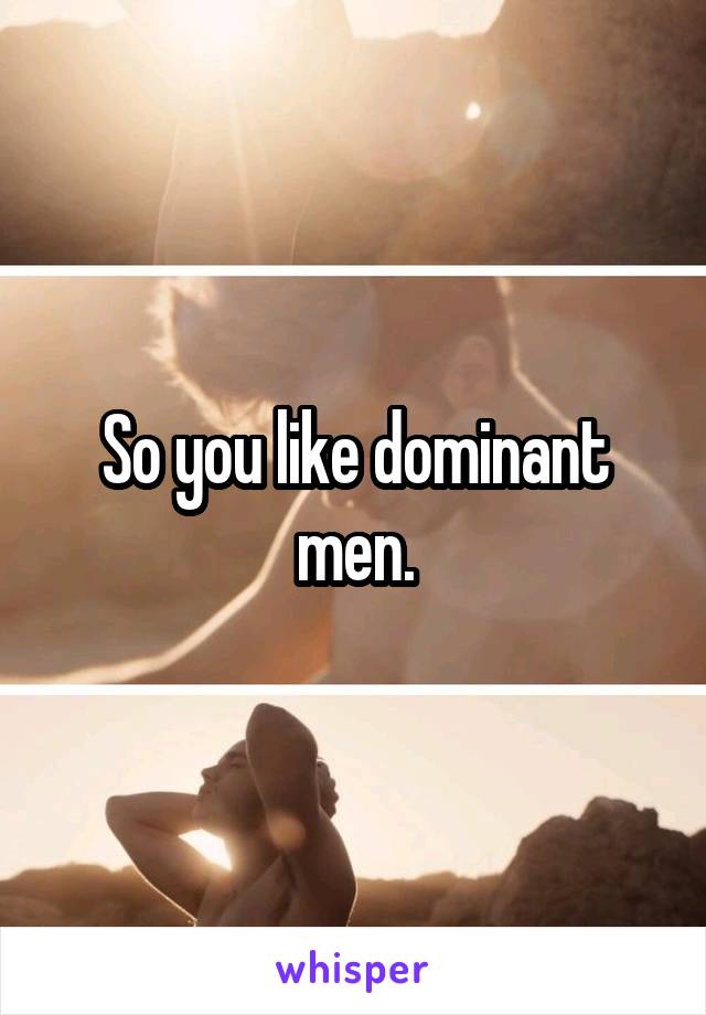 So you like dominant men.