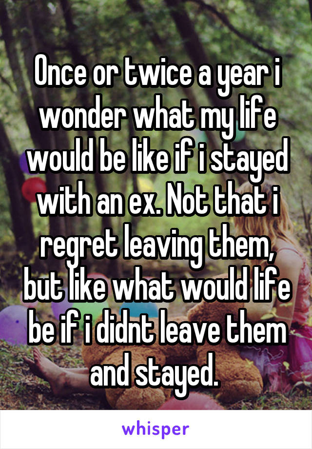 Once or twice a year i wonder what my life would be like if i stayed with an ex. Not that i regret leaving them, but like what would life be if i didnt leave them and stayed. 