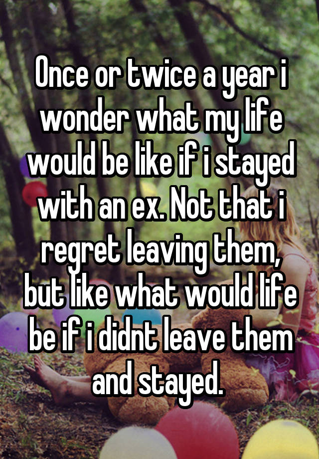 Once or twice a year i wonder what my life would be like if i stayed with an ex. Not that i regret leaving them, but like what would life be if i didnt leave them and stayed. 