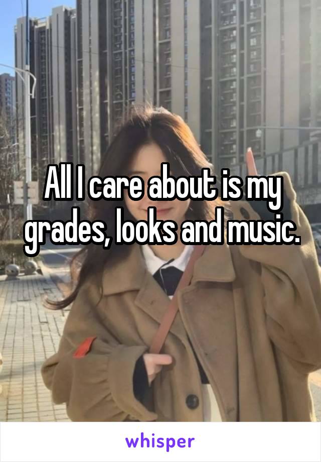 All I care about is my grades, looks and music. 