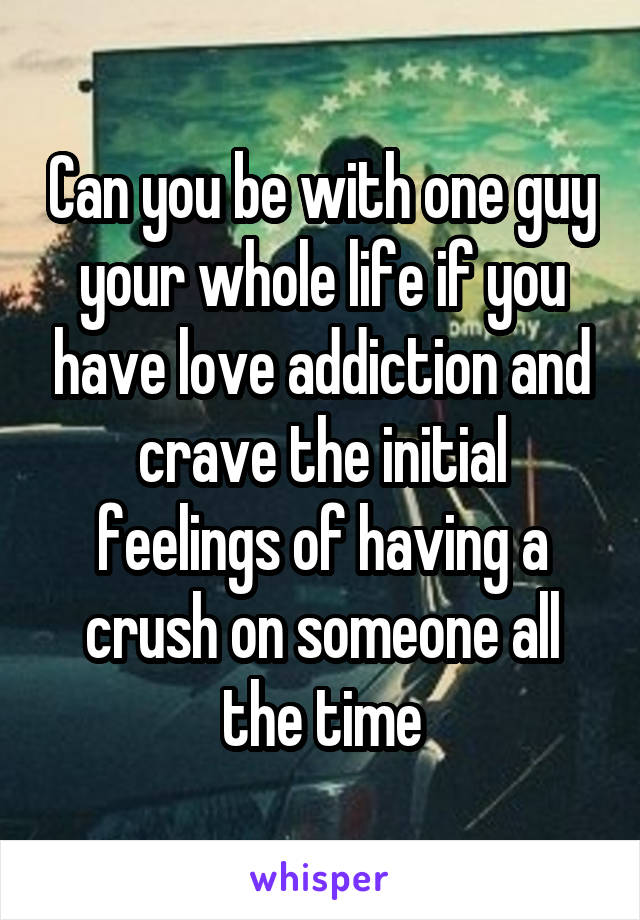 Can you be with one guy your whole life if you have love addiction and crave the initial feelings of having a crush on someone all the time