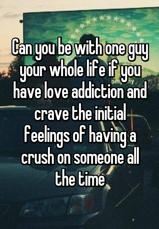 Can you be with one guy your whole life if you have love addiction and crave the initial feelings of having a crush on someone all the time