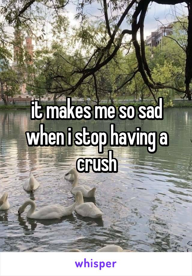 it makes me so sad when i stop having a crush