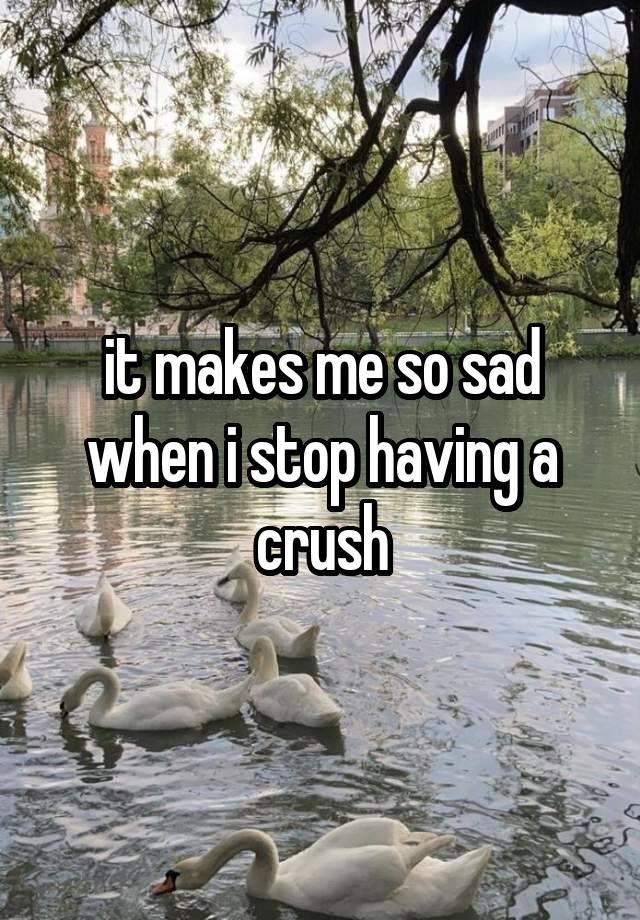 it makes me so sad when i stop having a crush