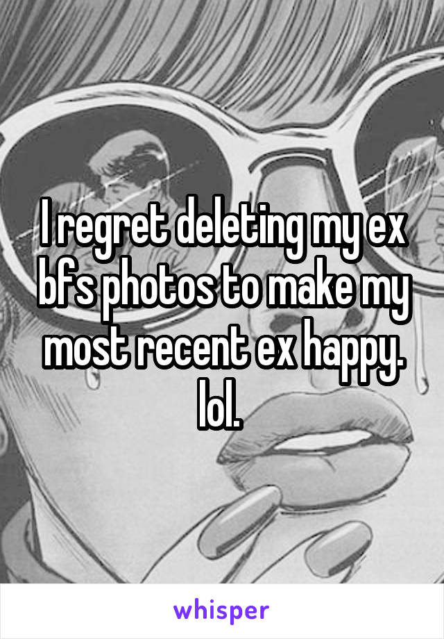 I regret deleting my ex bfs photos to make my most recent ex happy. lol. 