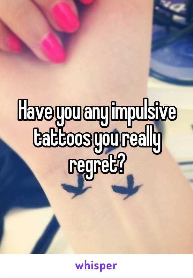 Have you any impulsive tattoos you really regret?