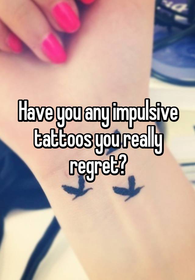 Have you any impulsive tattoos you really regret?