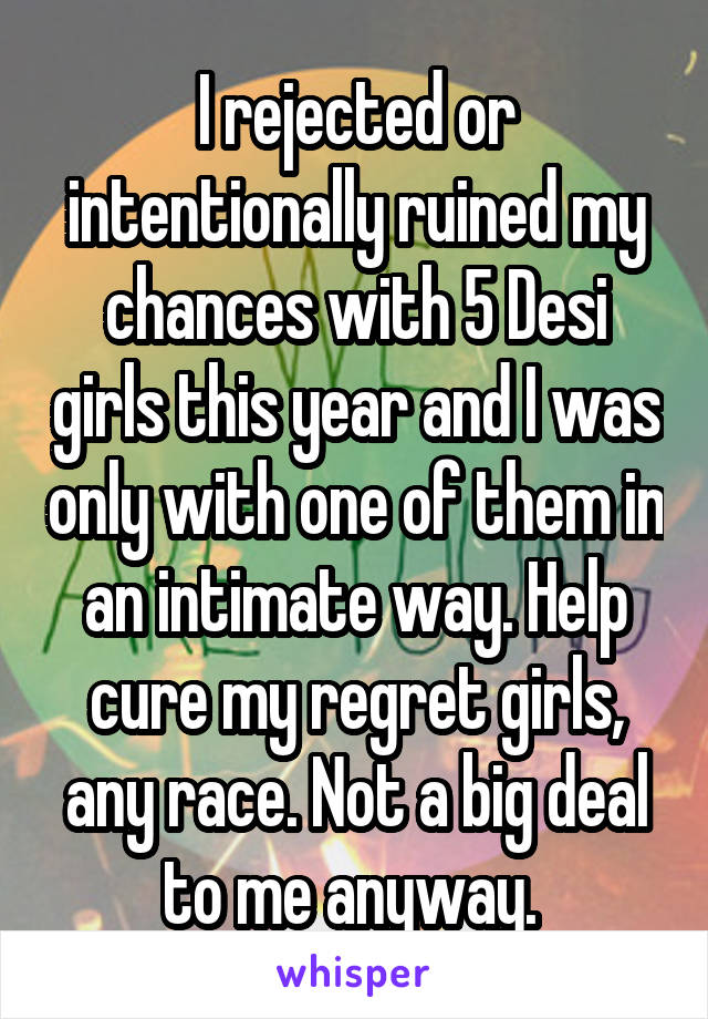 I rejected or intentionally ruined my chances with 5 Desi girls this year and I was only with one of them in an intimate way. Help cure my regret girls, any race. Not a big deal to me anyway. 