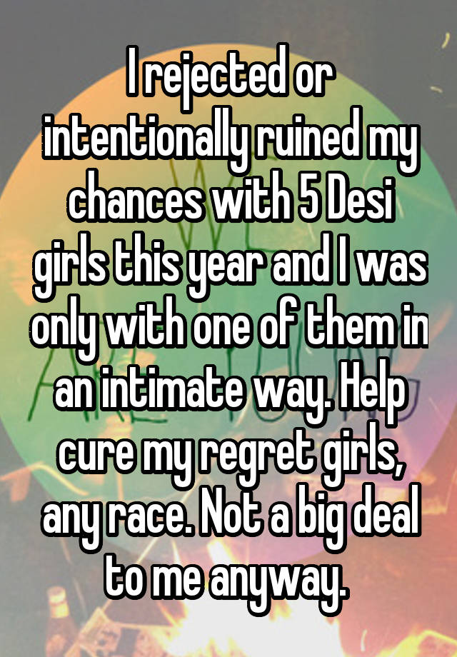 I rejected or intentionally ruined my chances with 5 Desi girls this year and I was only with one of them in an intimate way. Help cure my regret girls, any race. Not a big deal to me anyway. 