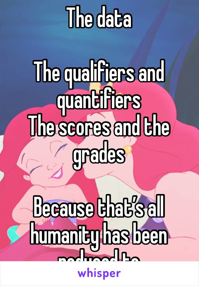 The data

The qualifiers and quantifiers
The scores and the grades

Because that’s all humanity has been reduced to