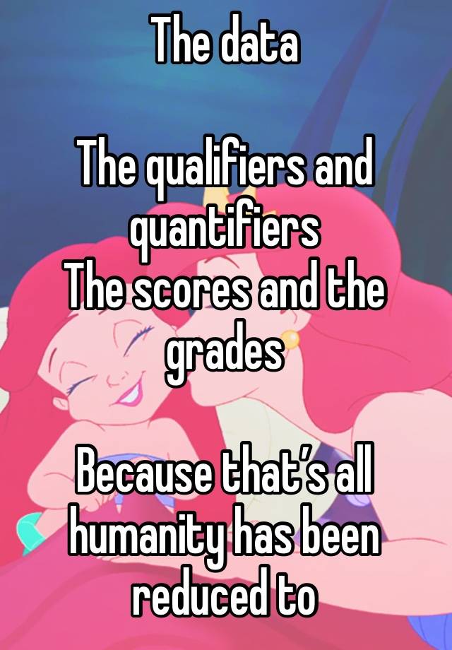 The data

The qualifiers and quantifiers
The scores and the grades

Because that’s all humanity has been reduced to