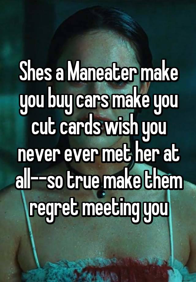 Shes a Maneater make you buy cars make you cut cards wish you never ever met her at all--so true make them regret meeting you