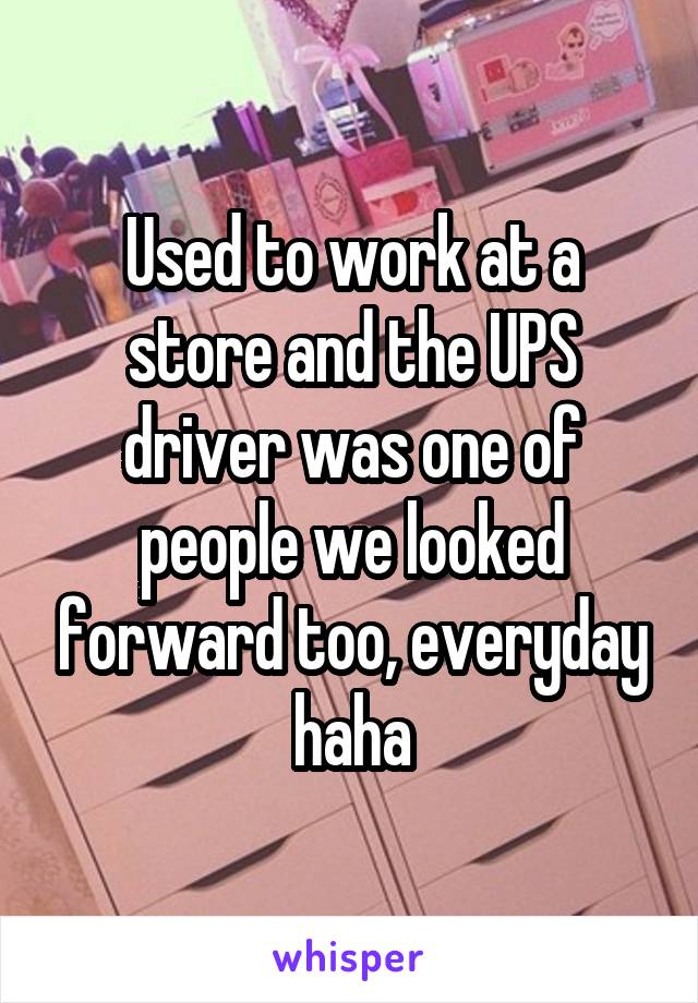 Used to work at a store and the UPS driver was one of people we looked forward too, everyday haha