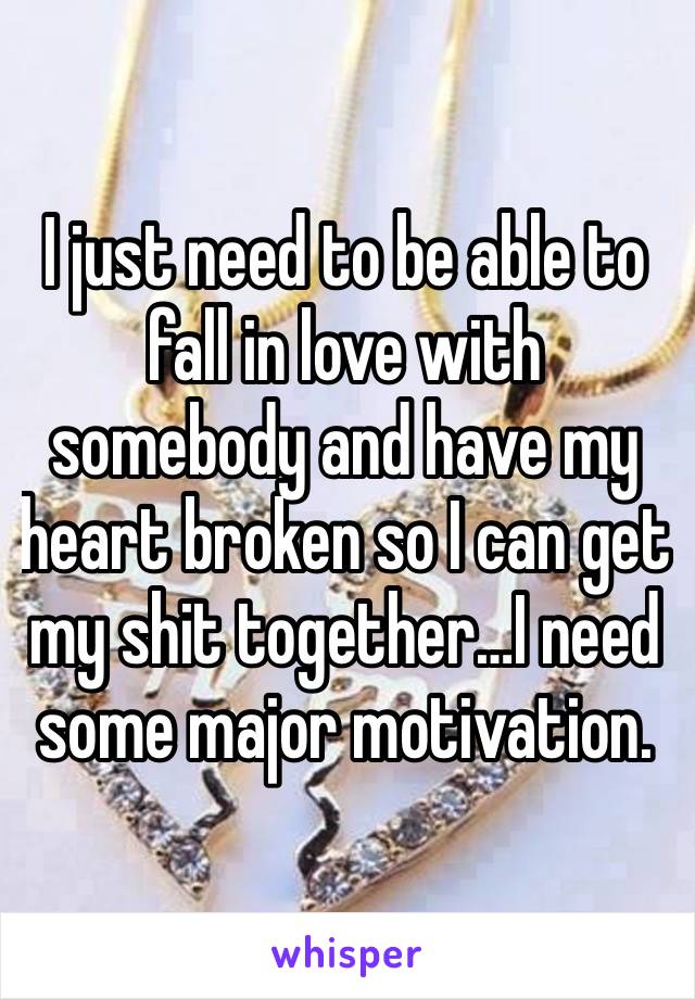 I just need to be able to fall in love with somebody and have my heart broken so I can get my shit together…I need some major motivation. 