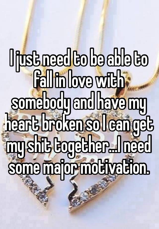 I just need to be able to fall in love with somebody and have my heart broken so I can get my shit together…I need some major motivation. 