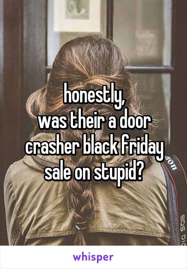 honestly,
was their a door crasher black friday sale on stupid?