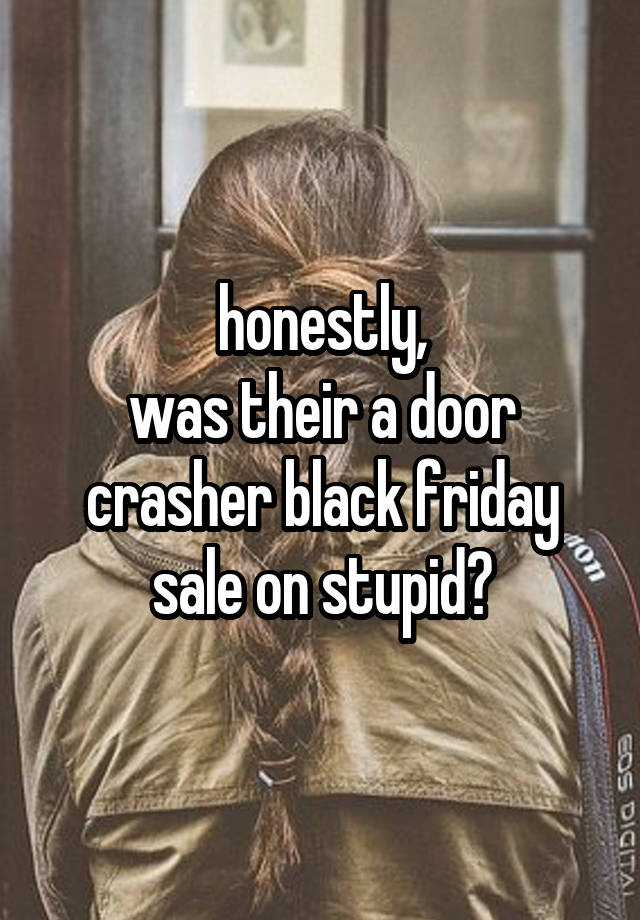 honestly,
was their a door crasher black friday sale on stupid?