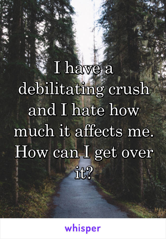 I have a debilitating crush and I hate how much it affects me. How can I get over it?