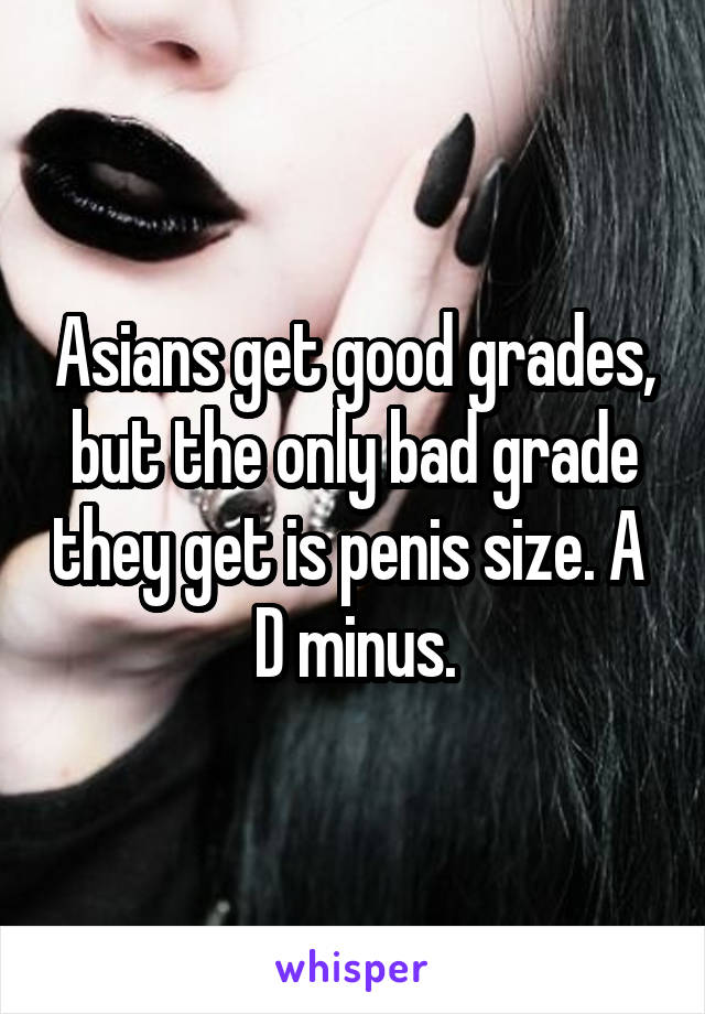 Asians get good grades, but the only bad grade they get is penis size. A 
D minus.