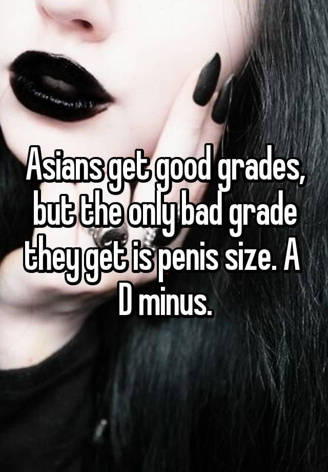 Asians get good grades, but the only bad grade they get is penis size. A 
D minus.