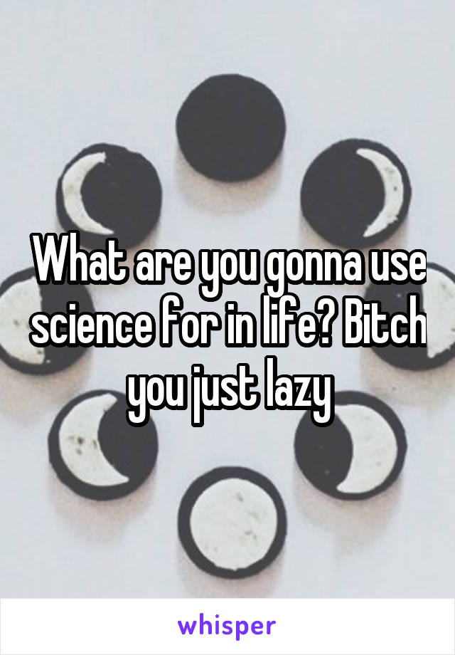 What are you gonna use science for in life? Bitch you just lazy