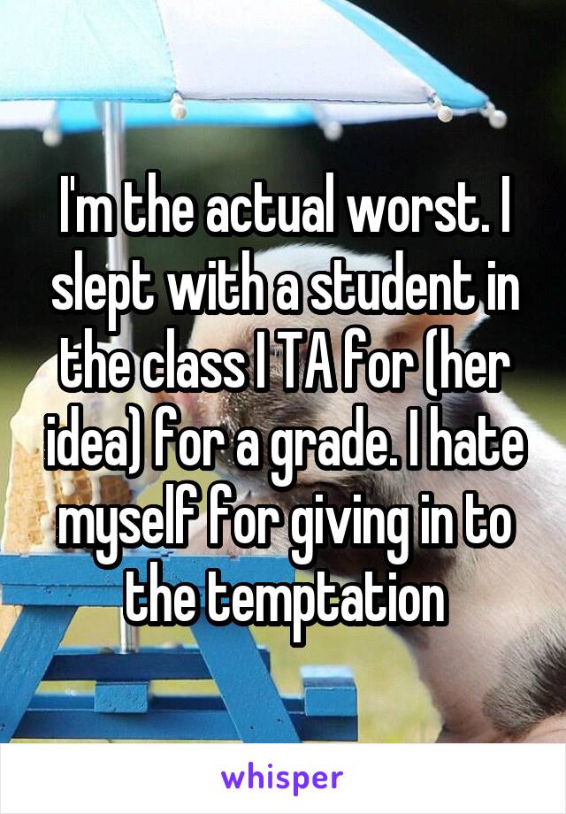 I'm the actual worst. I slept with a student in the class I TA for (her idea) for a grade. I hate myself for giving in to the temptation