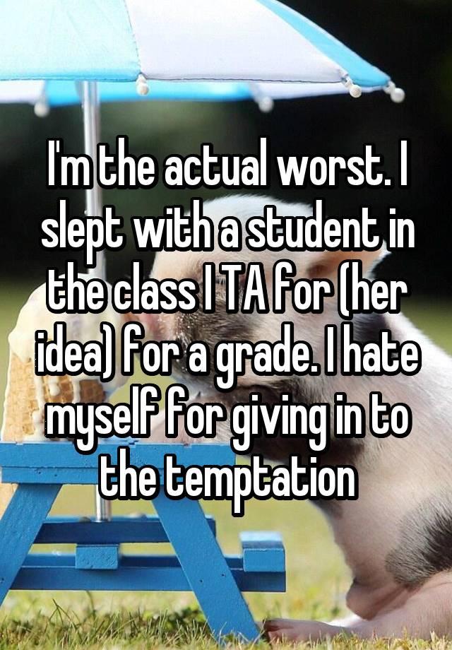 I'm the actual worst. I slept with a student in the class I TA for (her idea) for a grade. I hate myself for giving in to the temptation