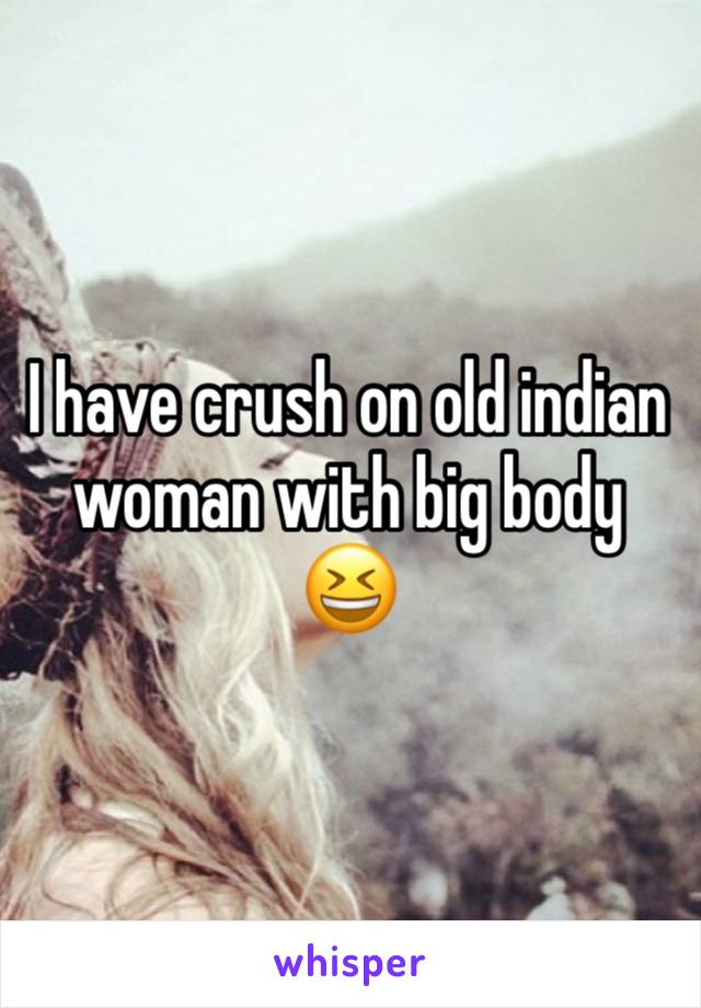 I have crush on old indian woman with big body 😆