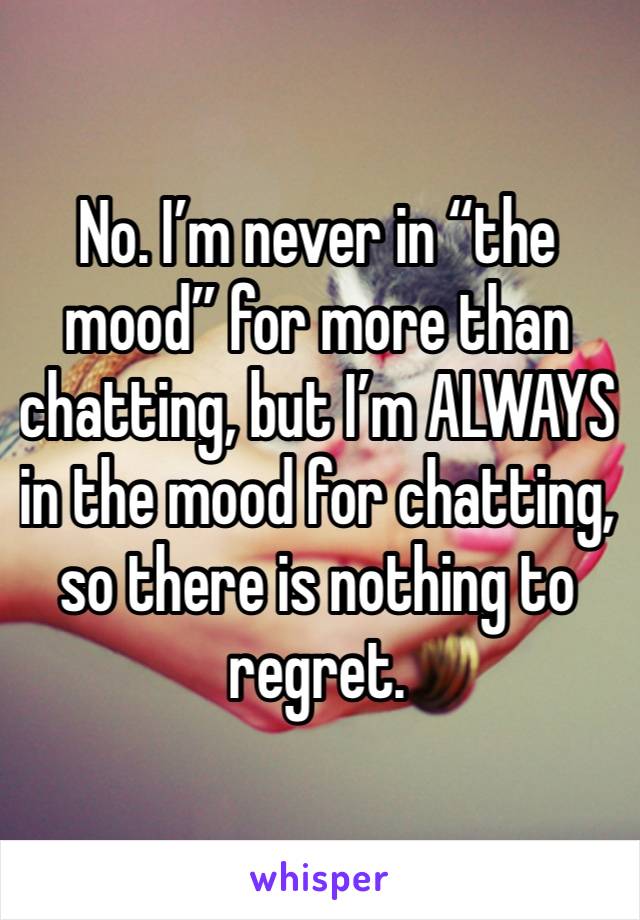 No. I’m never in “the mood” for more than chatting, but I’m ALWAYS in the mood for chatting, so there is nothing to regret. 