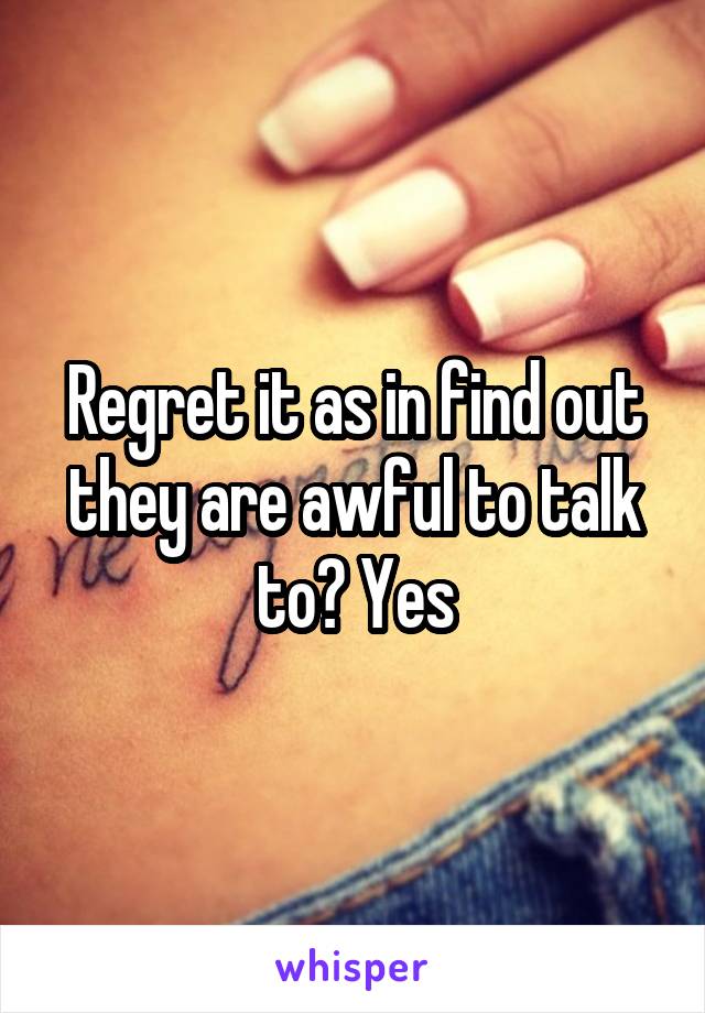 Regret it as in find out they are awful to talk to? Yes