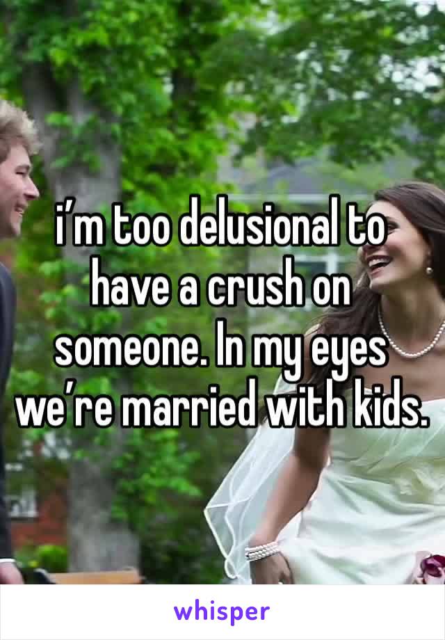 i’m too delusional to have a crush on someone. In my eyes we’re married with kids. 