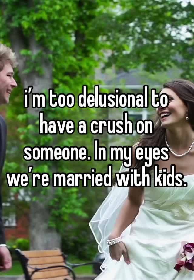 i’m too delusional to have a crush on someone. In my eyes we’re married with kids. 