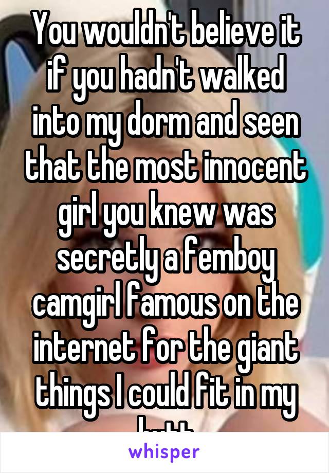 You wouldn't believe it if you hadn't walked into my dorm and seen that the most innocent girl you knew was secretly a femboy camgirl famous on the internet for the giant things I could fit in my butt