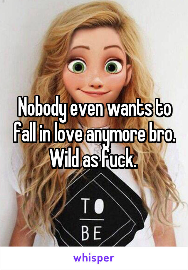 Nobody even wants to fall in love anymore bro. Wild as fuck. 