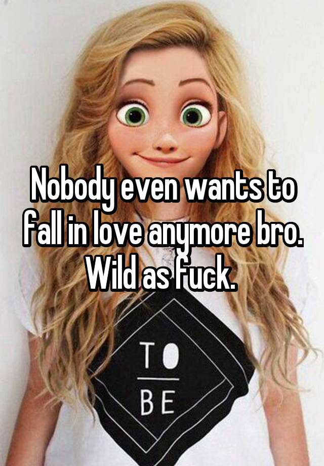 Nobody even wants to fall in love anymore bro. Wild as fuck. 