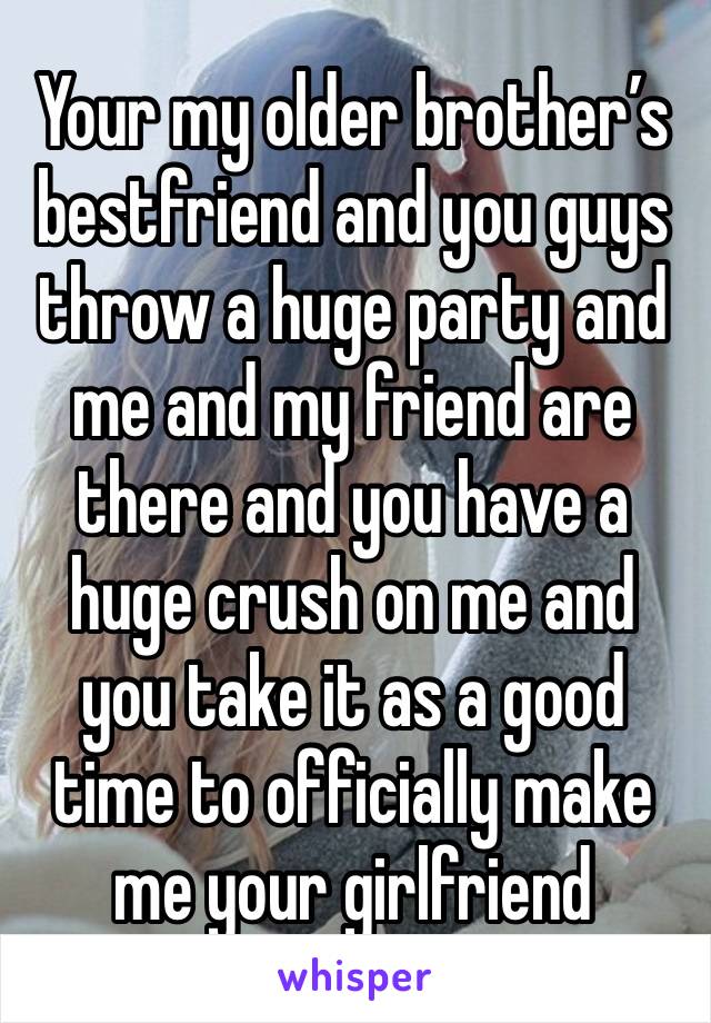 Your my older brother’s bestfriend and you guys throw a huge party and me and my friend are there and you have a huge crush on me and you take it as a good time to officially make me your girlfriend 