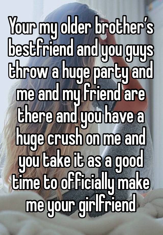 Your my older brother’s bestfriend and you guys throw a huge party and me and my friend are there and you have a huge crush on me and you take it as a good time to officially make me your girlfriend 