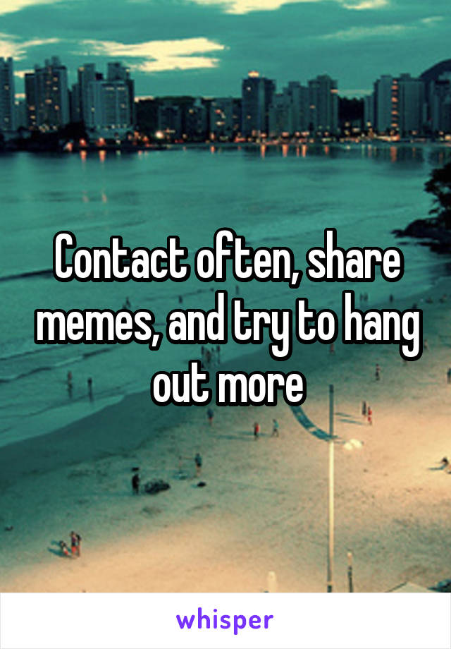 Contact often, share memes, and try to hang out more