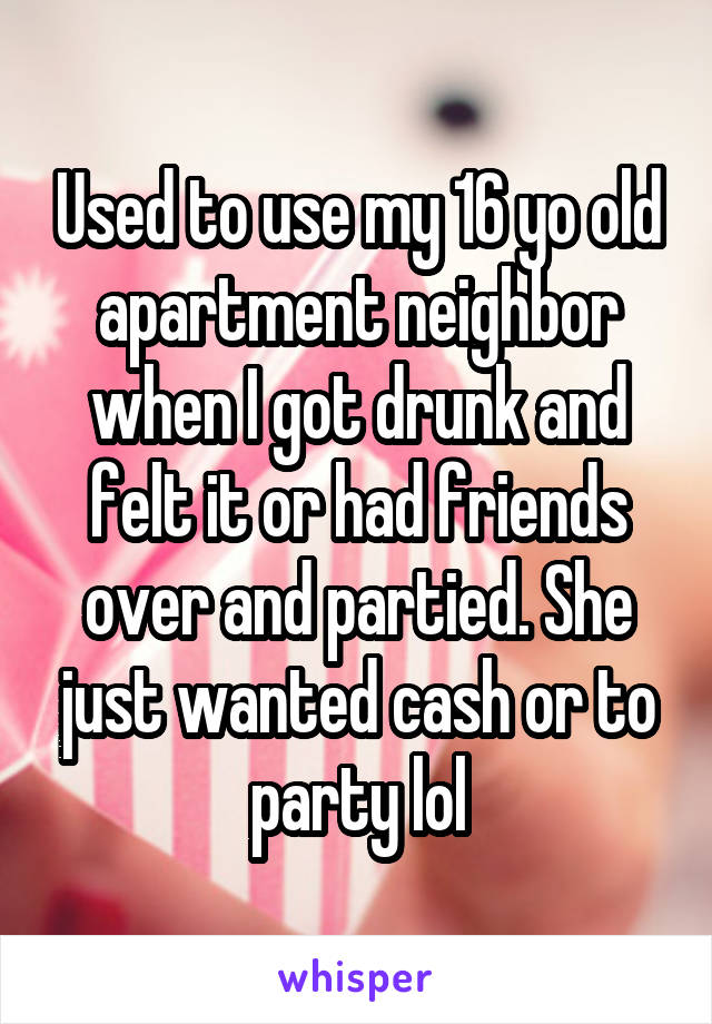 Used to use my 16 yo old apartment neighbor when I got drunk and felt it or had friends over and partied. She just wanted cash or to party lol