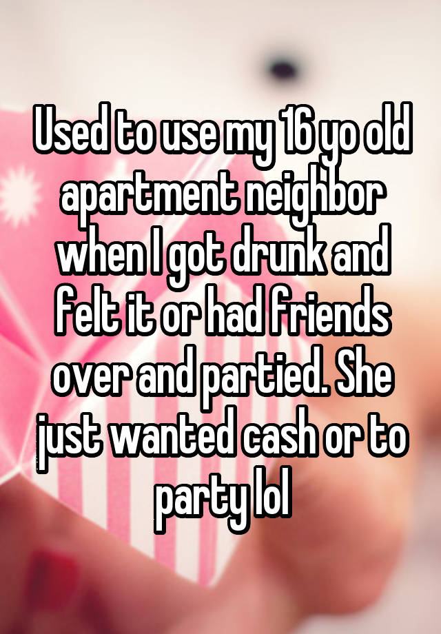 Used to use my 16 yo old apartment neighbor when I got drunk and felt it or had friends over and partied. She just wanted cash or to party lol