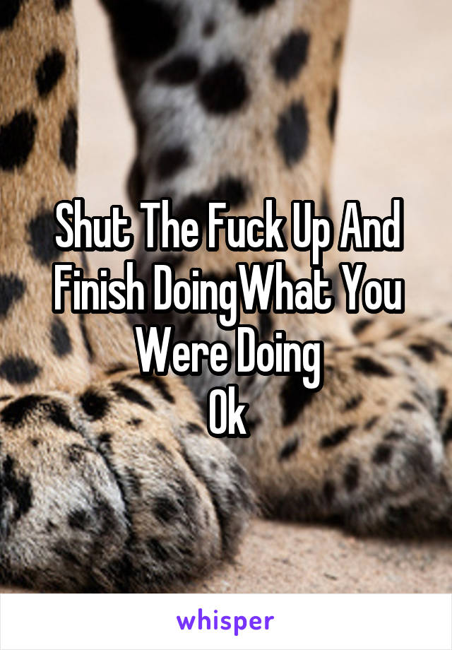 Shut The Fuck Up And Finish DoingWhat You Were Doing
Ok