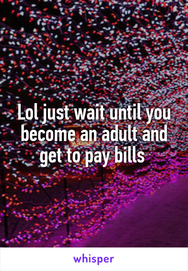 Lol just wait until you become an adult and get to pay bills 