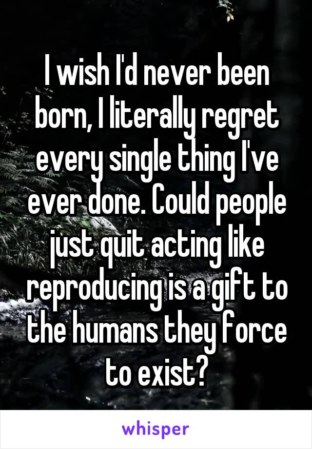 I wish I'd never been born, I literally regret every single thing I've ever done. Could people just quit acting like reproducing is a gift to the humans they force to exist?