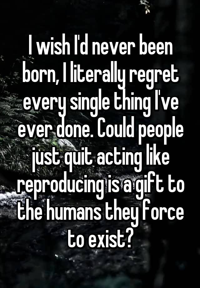 I wish I'd never been born, I literally regret every single thing I've ever done. Could people just quit acting like reproducing is a gift to the humans they force to exist?