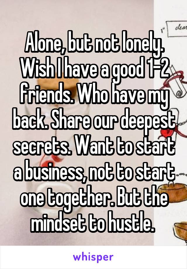 Alone, but not lonely.
Wish I have a good 1-2 friends. Who have my back. Share our deepest secrets. Want to start a business, not to start one together. But the mindset to hustle. 