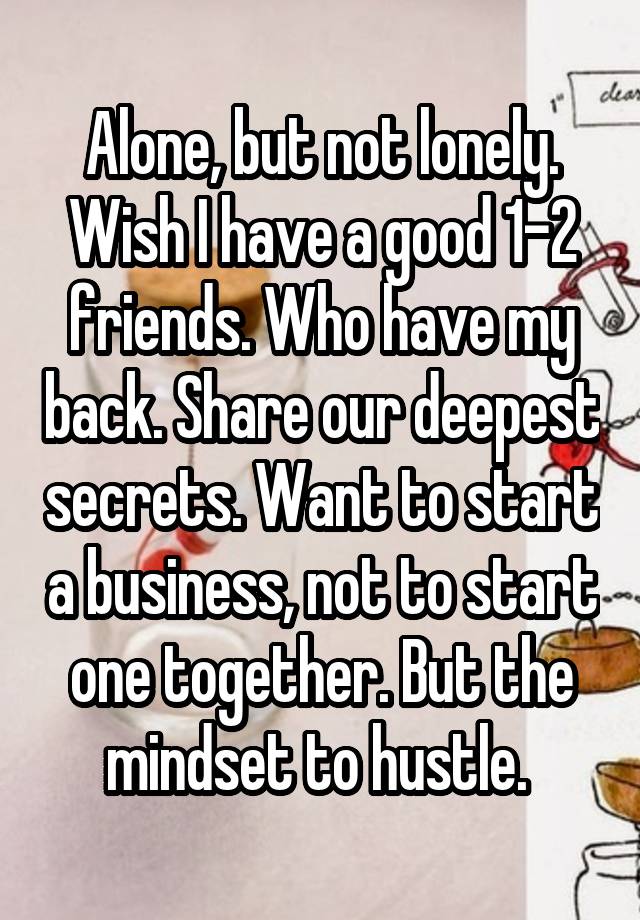 Alone, but not lonely.
Wish I have a good 1-2 friends. Who have my back. Share our deepest secrets. Want to start a business, not to start one together. But the mindset to hustle. 