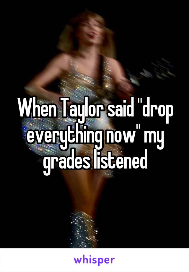 When Taylor said "drop everything now" my grades listened