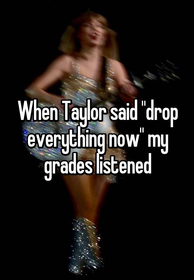 When Taylor said "drop everything now" my grades listened