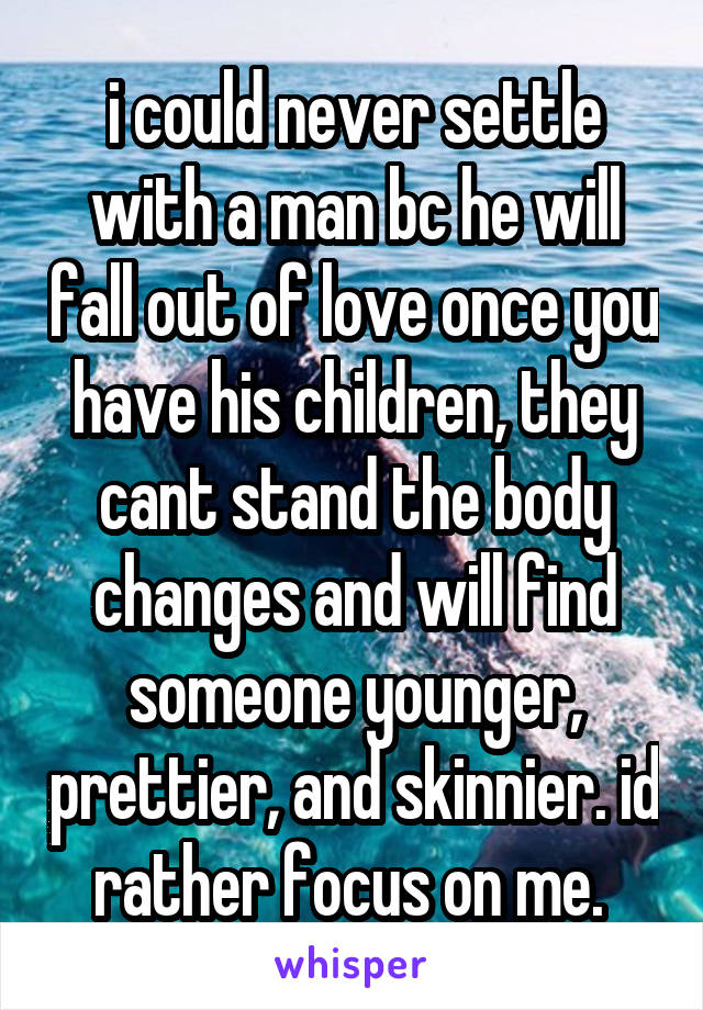 i could never settle with a man bc he will fall out of love once you have his children, they cant stand the body changes and will find someone younger, prettier, and skinnier. id rather focus on me. 