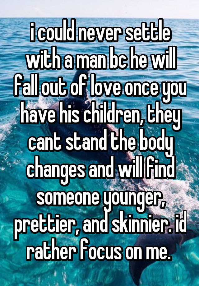 i could never settle with a man bc he will fall out of love once you have his children, they cant stand the body changes and will find someone younger, prettier, and skinnier. id rather focus on me. 